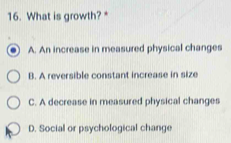 What is growth? *
A. An increase in measured physical changes
B. A reversible constant increase in size
C. A decrease in measured physical changes
D. Social or psychological change