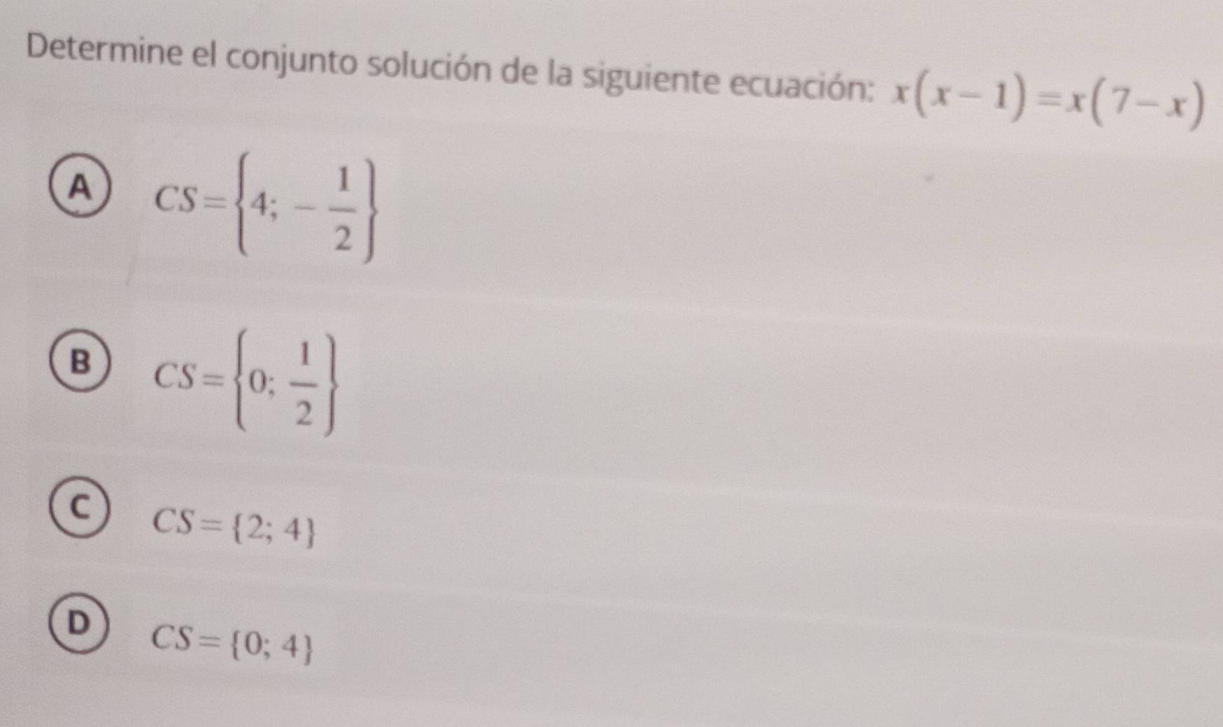 Determine el conjunto solución de la siguiente ecuación: x(x-1)=x(7-x)
A CS= 4;- 1/2 
B CS= 0; 1/2 
C CS= 2;4
D CS= 0;4