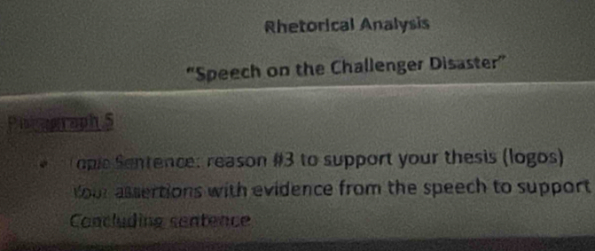 Rhetorical Analysis 
“Speech on the Challenger Disaster” 
Piskagraph 5 
opie Sentence: reason #3 to support your thesis (logos) 
our assertions with evidence from the speech to support 
Concluding centence