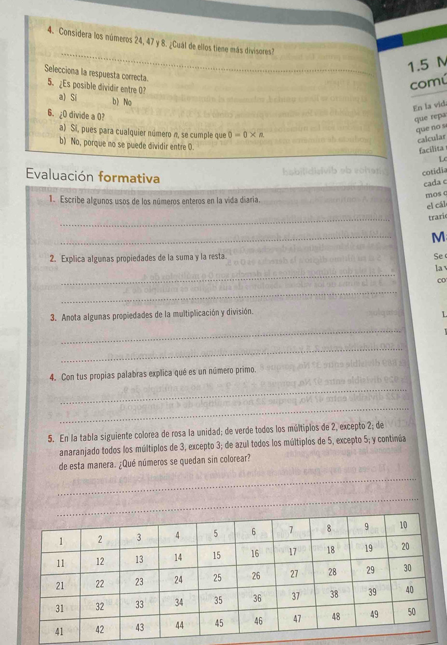 Considera los números 24, 47 y 8. ¿Cuál de ellos tiene más divisores?
1.5 M
Selecciona la respuesta correcta.
5. ¿Es posible dividir entre 0?
comú
a) Sí b)No
En la vida
6. ¿ 0 divide a 0?
que repa
a) Sí, pues para cualquier número n, se cumple que 0=0* n. 
que no s
calcular
b) No, porque no se puede dividir entre O. LC
facilita
Evaluación formativa
cotidia
cada c
1. Escribe algunos usos de los números enteros en la vida diaria.
mos c
el cál
_
traric
_
M
2. Explica algunas propiedades de la suma y la resta.
Se 
_
la v
co
_
3. Anota algunas propiedades de la multiplicación y división.
L
_
_
4. Con tus propias palabras explica qué es un número primo.
_
_
5. En la tabla siguiente colorea de rosa la unidad; de verde todos los múltiplos de 2, excepto 2; de
anaranjado todos los múltiplos de 3, excepto 3; de azul todos los múltiplos de 5, excepto 5; y continúa
de esta manera. ¿Qué números se quedan sin colorear?
_
_