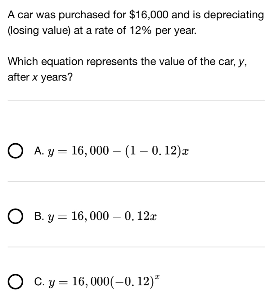 A car was purchased for $16,000 and is depreciating
(losing value) at a rate of 12% per year.
Which equation represents the value of the car, y,
after x years?
A. y=16,000-(1-0.12)x
B. y=16,000-0.12x
C. y=16,000(-0.12)^x