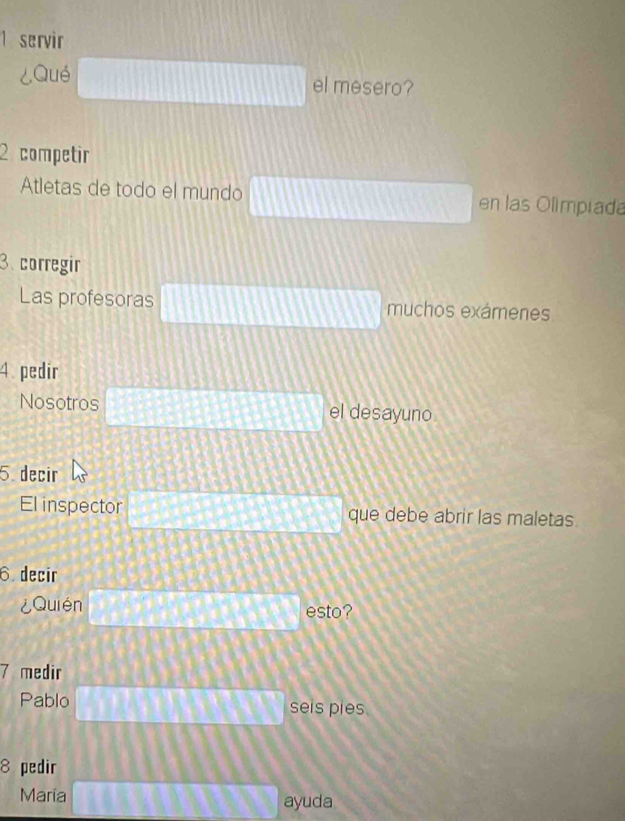 servir 
¿Qué el mesero? 
2 competir 
Atletas de todo el mundo en las Olímpiada 
3 corregir 
Las profesoras muchos exámenes 
4. pedir 
Nosotros el desayuno 
5. decir 
El inspector que debe abrir las maletas. 
6. decir 
¿Quién esto? 
7 medir 
Pablo seis pies. 
8 pedir 
María ayuda