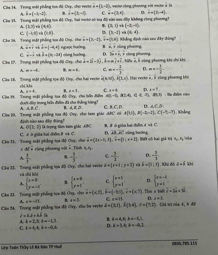 Trong mặt phẳng tọa độ Oxy, cho vectơ vector a=(1;-2) , vectơ cùng phương với vectơ à là
A. vector b=(-1;-2). B. vector c=(2;-1). C. vector u=(2;4). D. overline v=(2;-4).
Câu 15. Trong mặt phẳng tọa độ Oxy, hai vectơ có toạ độ nào sau đây không cùng phương?
A. (2;3) và (4;6). B. (2;1) và (-2;-1).
C. (-1;0) và (1;0). D. (3;-2) và (6;4).
Câu 16. Trong mặt phẳng tọa độ Oxy, cho vector u=(3;-2),vector v=(1;6). Khẳng định nào sau đây đúng?
A. vector u+vector v và vector a=(-4;4) ngược hướng. B. vector u v cùng phương.
C. vector u-vector v và vector b=(6;-24) cùng hướng. D. 2vector u+vector v, v cùng phương.
Câu 17. Trong mặt phẳng tọa độ Oxy, cho vector a=2vector i-3vector j,vector b=mvector j+vector i. Nếu ,b cùng phương khi chỉ khi
A. m=-6. B. m=6. C. m=- 2/3 . D. m=- 3/2 .
Câu 18. Trong mặt phẳng tọa độ Oxy, cho hai vecto vector a(4;10),vector b(2,x). Hai vecto à , b cùng phương khi
chỉ khi
A. x=4. B. x=5. C. x=6 D. x=7.
Câu 19. Trong mặt phẳng tọa độ Oxy, cho bốn điểm A(1;-1),B(2;4),C(-2;-7),R3;3) Ba điểm nào
đưới đây trong bốn điểm đã cho thẳng hàng?
A. A, B,C . B. A, B,D . C. B,C,D. D.A,C,D .
Câu 20. Trong mặt phẳng tọa độ Oxy, cho tam giác ABC có A(1;1),B(-2;-2),C(-7;-7) , Khẳng
định nào sau đây đúng?
A. G(2;2) là trọng tâm tam giác ABC. B. B ở giữa hai điểm A và C.
C. A ở giữa hai điểm B và C. D. vector AB,vector AC cùng hướng.
Câu 21. Trong mặt phẳng tọa độ Oxy, cho vector u=(2x-1;3),vector v=(1;x+2). Biết có hai giá trị x_1,x_2 của
x để # cùng phương với -. Tính x_1.x_2.
A.  5/3 . - 5/3 . C. - 5/2 . D. - 5/3 .
B.
Câu 22. Trong mặt phẳng tọa độ Oxy, cho hai vectơ vector a=(x+1;y+2) và vector b=(1;3) , Khi đó vector a=vector b khi
và chỉ khi
A. beginarrayl x=0 y=-1endarray. . B. beginarrayl x=0 y=1endarray. . C. beginarrayl x=1 y=1endarray. . D. beginarrayl x=-1 y=1endarray. .
Câu 23. Trong mặt phẳng tọa độ Oxy, cho vector a=(x;2),vector b=(-5;1),vector c=(x;7).  Tìm x biết vector c=2vector a+3vector b.
A. x=-15. B. x=3. C. x=15. D. x=5.
Câu 24. Trong mặt phẳng tọa độ Oxy, cho ba vecto vector a=(2;1),vector b(3;4),vector c=(7;2). Giá trị của k, h để
vector c=k.vector a+hvector b là
A. k=2,5;h=-1,3.
B. k=4,6;h=-5,1.
C. k=4,4;h=-0,6.
D. k=3,4;h=-0,2.
Lớp Toán Thầy Lê Bá Bảo TP Huế 0935.785.115