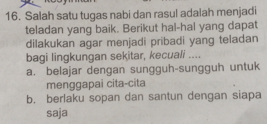 Salah satu tugas nabi dan rasul adalah menjadi
teladan yang baik. Berikut hal-hal yang dapat
dilakukan agar menjadi pribadi yang teladan
bagi lingkungan sekitar, kecuali ....
a. belajar dengan sungguh-sungguh untuk
menggapai cita-cita
b. berlaku sopan dan santun dengan siapa
saja