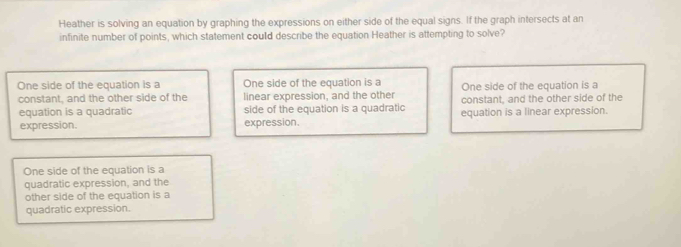 Heather is solving an equation by graphing the expressions on either side of the equal signs. If the graph intersects at an
infinite number of points, which statement could describe the equation Heather is attempting to solve?
One side of the equation is a One side of the equation is a One side of the equation is a
constant, and the other side of the linear expression, and the other constant, and the other side of the
equation is a quadratic side of the equation is a quadratic equation is a linear expression.
expression. expression.
One side of the equation is a
quadratic expression, and the
other side of the equation is a
quadratic expression.