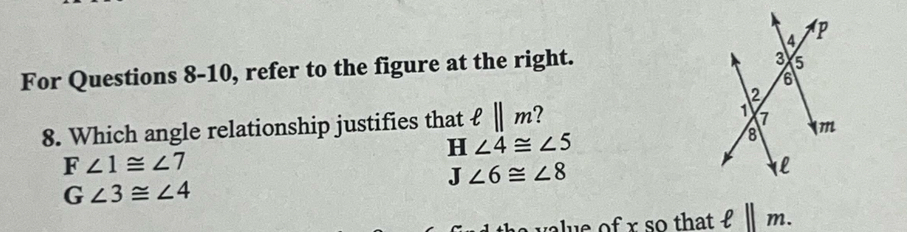 For Questions 8-10, refer to the figure at the right.
8. Which angle relationship justifies that ell ||m 7
H∠ 4≌ ∠ 5
F∠ 1≌ ∠ 7
J∠ 6≌ ∠ 8
G∠ 3≌ ∠ 4
us of r so that ell ||m.