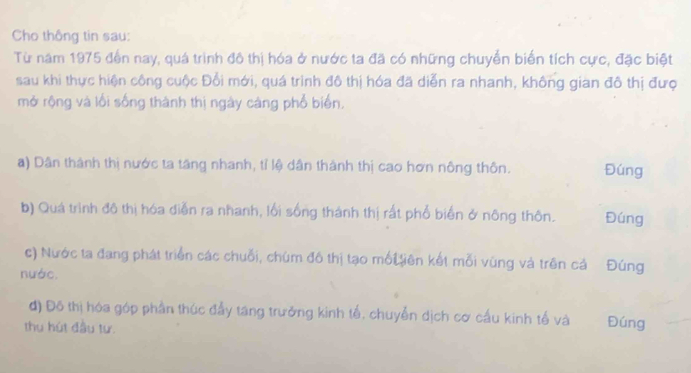 Cho thông tin sau: 
Từ năm 1975 đến nay, quá trình đô thị hóa ở nước ta đã có những chuyển biển tích cực, đặc biệt 
sau khi thực hiện công cuộc Đối mới, quá trình đô thị hóa đã diễn ra nhanh, không gian đô thị đượ 
mở rộng và lối sống thành thị ngày cáng phổ biển, 
a) Dân thành thị nước ta tăng nhanh, tỉ lệ dân thành thị cao hơn nông thôn. 
Đúng 
b) Quá trình đô thị hóa diễn ra nhanh, lối sống thành thị rất phố biến ở nông thôn. Đúng 
c) Nước ta đang phát triển các chuỗi, chúm đô thị tạo mối liên kết mỗi vùng và trên cả Đúng 
nước. 
đ) Đô thị hóa góp phần thúc đẩy tang trưởng kinh tế, chuyển dịch cơ cấu kinh tế và Đúng 
thu hút đầu tư.