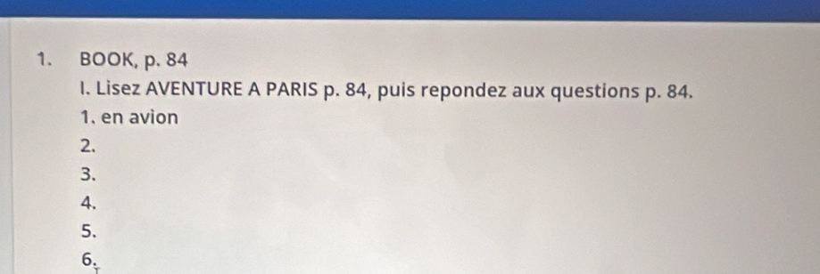 BOOK, p. 84
I. Lisez AVENTURE A PARIS p. 84, puis repondez aux questions p. 84. 
1. en avion 
2. 
3. 
4. 
5、 
6.