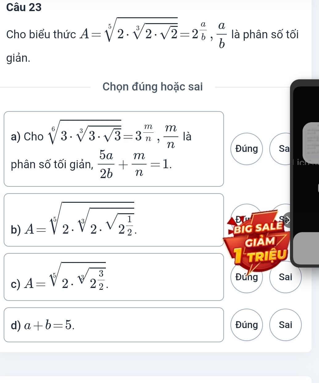 Cho biểu thức A=sqrt[5](2· sqrt [3]2· sqrt 2)=2^(frac a)b,  a/b  là phân số tối
giản.
Chọn đúng hoặc sai
a) Cho sqrt[6](3· sqrt [3]3· sqrt 3)=3^(frac m)n,  m/n  là
phân số tối giản,  5a/2b + m/n =1. 
Đúng Sa
ic
Đ ự
b) A=sqrt[5](2· sqrt [5]2· sqrt 2^(frac 1)2) BIG SALE
GIảm
I triệu
c) A=sqrt[5](2· sqrt [3]2^(frac 3)2). 
Đúng Sai
d) a+b=5. Đúng Sai