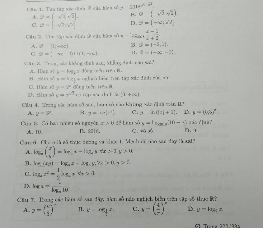 Tìm tập xác định 9 của hàm số y=2018^(sqrt(2-x^2)).
A. 2=(-sqrt(2);sqrt(2)].
B. 9=(-sqrt(2);sqrt(2)).
C. varnothing =[-sqrt(2);sqrt(2)].
D. θ =(-∈fty ,sqrt(2)].
Câu 2. Tìm tập xác định 9 của hàm số y=log _2018 (x-1)/x+2 .
A. 9=[1;+∈fty ).
B. varPhi =(-2;1).
C. ≥slant =(-∈fty ;-2)∪ (1;+∈fty ). D. g=(-∈fty ;-2).
Câu 3. Trong các khẳng định sau, khẳng định nào sai?
A. Hàm số y=log _2x đồng biến trên R.
B. Hàm số y=log _ 1/2 x nghịch biến trên tập xác định của nó.
C. Hàm số y=2^x đồng biến trên R.
D. Hàm số y=x^(sqrt(2)) có tập xac dịnh là (0;+∈fty ).
Câu 4. Trong các hàm số sau, hàm số nào không xác định trên R?
A. y=3^x. B. y=log (x^2). C. y=ln (|x|+1). D. y=(0,3)^x.
Câu 5. Có bao nhiêu số nguyên x>0 để hàm số y=log _2018(10-x) xác định?
A. 10. B. 2018. C. vô số. D.9.
Câu 6. Cho a là số thực dương và khác 1. Mệnh đề nào sau đây là sai?
A. log _a( x/y )=log _ax-log _ay,forall x>0,y>0.
B. log _a(xy)=log _ax+log _ay,forall x>0,y>0.
C. log _ax^2= 1/2 log _ax,forall x>0.
D. log a=frac 1log _a10.
Câu 7. Trong các hàm số sau đây, hàm số nào nghịch biến trên tập số thực R?
A. y=( e/3 )^x. B. y=log _ 1/2 x. C. y=( 4/π  )^x. D. y=log _2x.
A Trạng 200/334