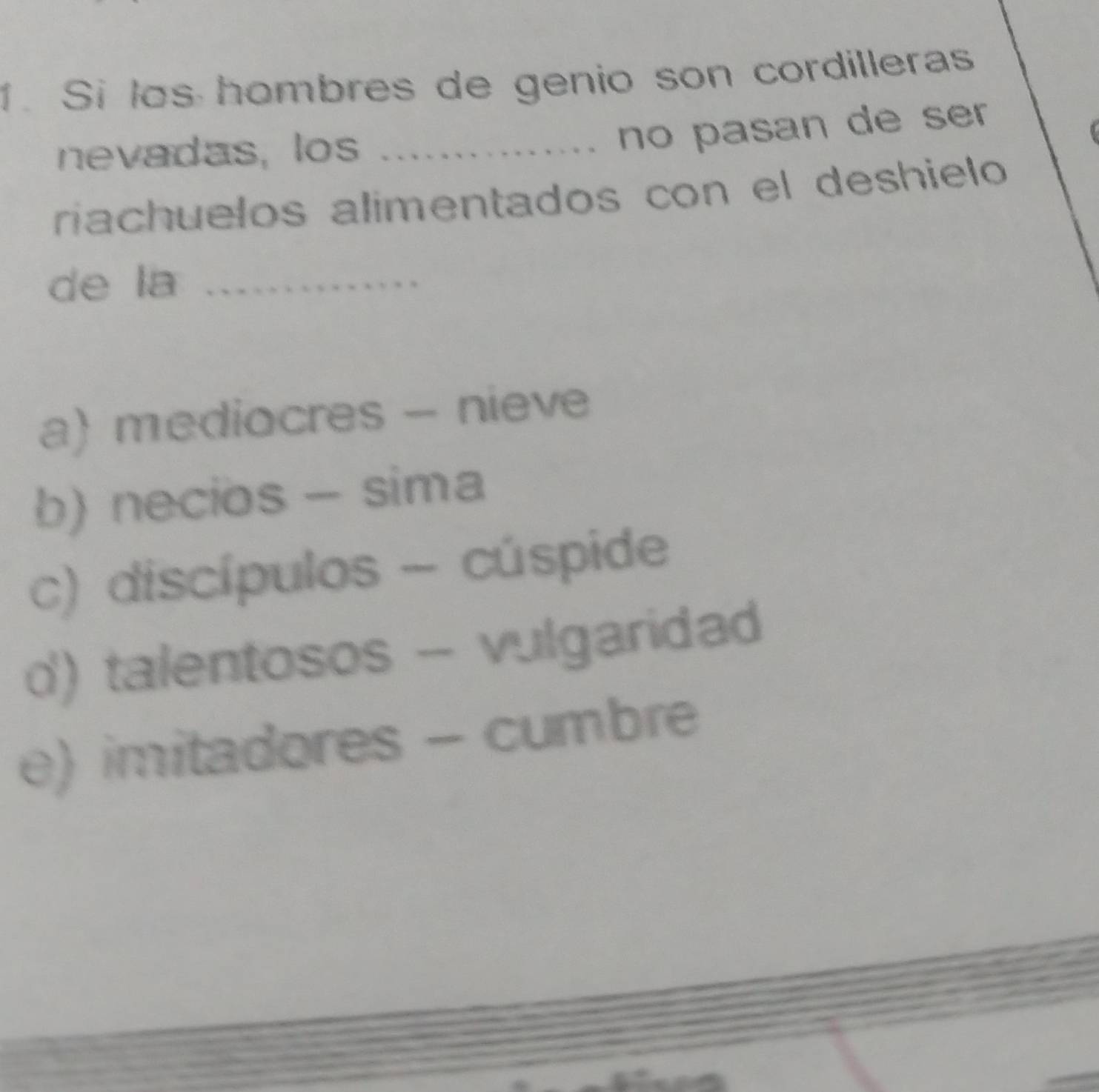 Si los hombres de genio son cordilleras
nevadas, los_
no pasan de ser 
riachuelos alimentados con el deshielo
de la_
a) mediocres - nieve
b) necios - sima
c) discípulos - cúspide
d) talentosos - vulgaridad
e) imitadores - cumbre