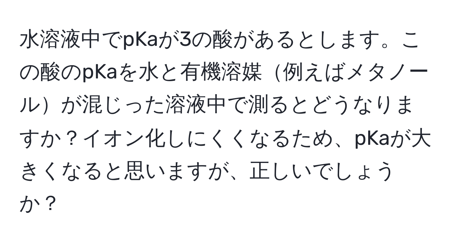 水溶液中でpKaが3の酸があるとします。この酸のpKaを水と有機溶媒例えばメタノールが混じった溶液中で測るとどうなりますか？イオン化しにくくなるため、pKaが大きくなると思いますが、正しいでしょうか？