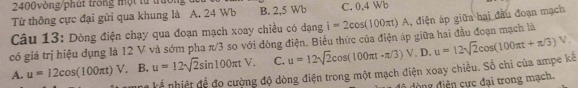 2400vòng/phút trong một từ trưới
Từ thông cực đại gửi qua khung là A. 24 Wb B. 2, 5 Wb
C. 0, 4 Wb
Câu 13: Dòng điện chạy qua đoạn mạch xoay chiều có dạng i=2cos (100π t)A , điện áp giữa hai đầu đoạn mạch
có giá trị hiệu dụng là 12 V và sớm pha π/3 so với dòng điện. Biều thức của điện áp giữa hai đầu đoạn mạch là
A. u=12cos (100π t) V. B. u=12sqrt(2)sin 100π tV. C. u=12sqrt(2)cos (100π t-π /3)V. D. u=12sqrt(2)cos (100π t+π /3)V. 
v na ế ệ t để đo cường độ dòng điện trong một mạch điện xoay chiều. Số chỉ của ampe kế
Ô dòng điện cực đại trong mạch.