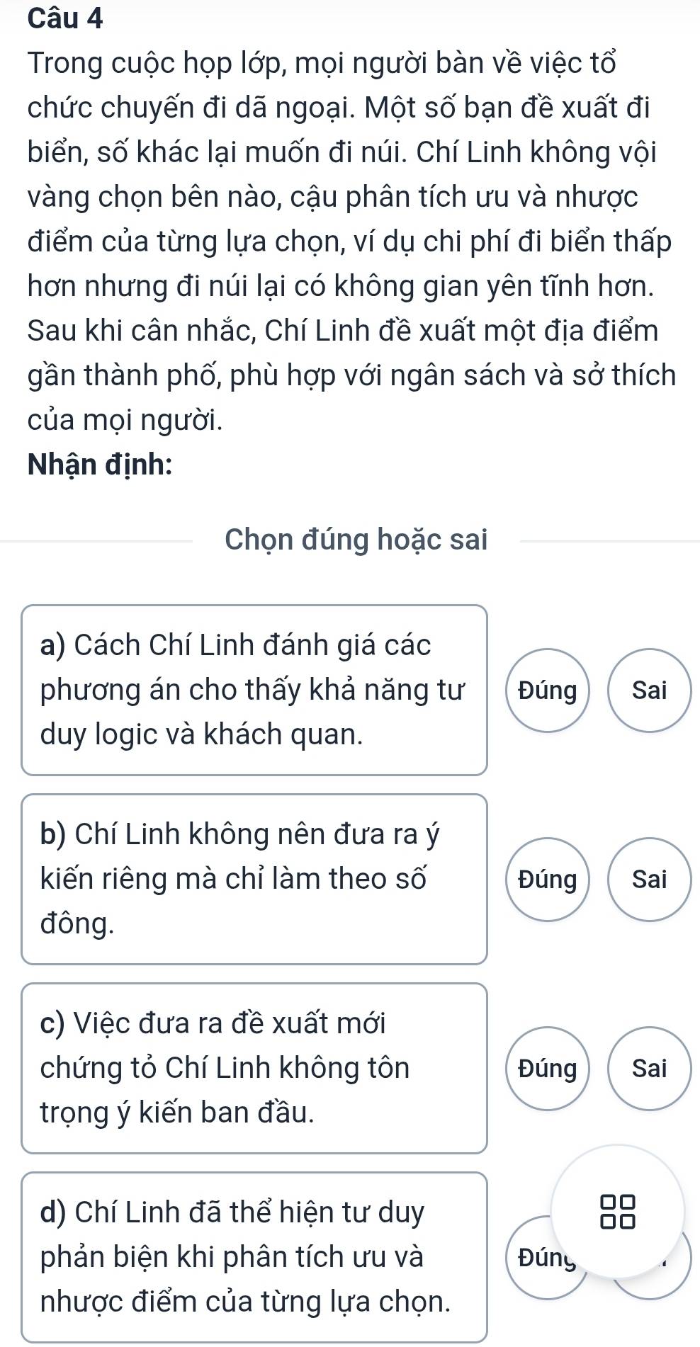 Trong cuộc họp lớp, mọi người bàn về việc tổ
chức chuyến đi dã ngoại. Một số bạn đề xuất đi
biển, số khác lại muốn đi núi. Chí Linh không vội
vàng chọn bên nào, cậu phân tích ưu và nhược
điểm của từng lựa chọn, ví dụ chi phí đi biển thấp
hơn nhưng đi núi lại có không gian yên tĩnh hơn.
Sau khi cân nhắc, Chí Linh đề xuất một địa điểm
gần thành phố, phù hợp với ngân sách và sở thích
của mọi người.
Nhận định:
Chọn đúng hoặc sai
a) Cách Chí Linh đánh giá các
phương án cho thấy khả năng tư Đúng Sai
duy logic và khách quan.
b) Chí Linh không nên đưa ra ý
kiến riêng mà chỉ làm theo số Đúng Sai
đông.
c) Việc đưa ra đề xuất mới
chứng tỏ Chí Linh không tôn Đúng Sai
trọng ý kiến ban đầu.
d) Chí Linh đã thể hiện tư duy
phản biện khi phân tích ưu và Đúny
nhược điểm của từng lựa chọn.