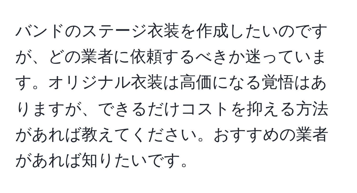 バンドのステージ衣装を作成したいのですが、どの業者に依頼するべきか迷っています。オリジナル衣装は高価になる覚悟はありますが、できるだけコストを抑える方法があれば教えてください。おすすめの業者があれば知りたいです。