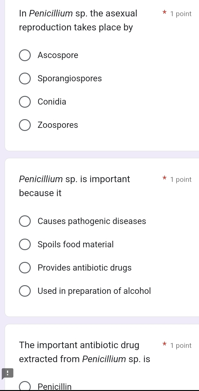 In Penicillium sp. the asexual 1 point
reproduction takes place by
Ascospore
Sporangiospores
Conidia
Zoospores
Penicillium sp. is important 1 point
because it
Causes pathogenic diseases
Spoils food material
Provides antibiotic drugs
Used in preparation of alcohol
The important antibiotic drug 1 point
extracted from Penicillium sp. is
!
Penicillin