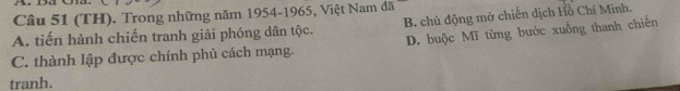 (TH). Trong những năm 1954-1965, Việt Nam đã
A. tiến hành chiến tranh giải phóng dân tộc. B. chủ động mở chiến dịch Hồ Chí Minh.
C. thành lập được chính phủ cách mạng. D. buộc Mĩ từng bước xuống thanh chiến
tranh.