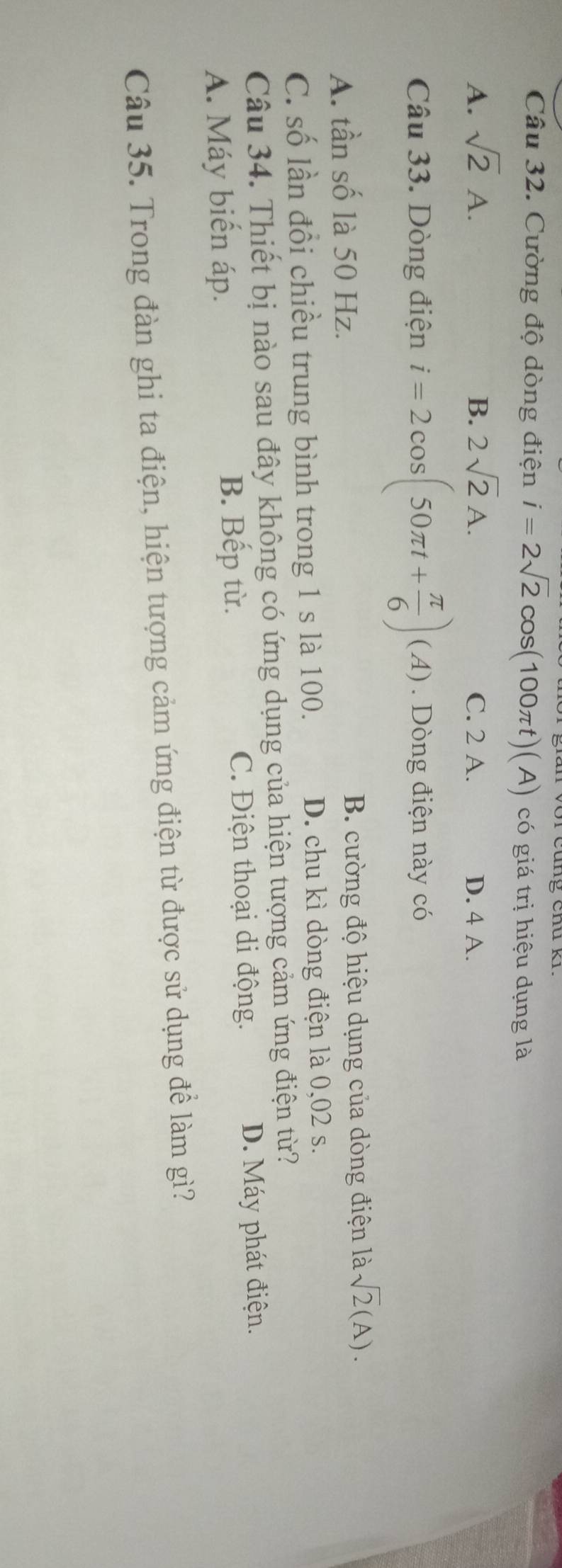 Cường độ dòng điện i=2sqrt(2)cos (100π t)(A) có giá trị hiệu dụng là
A. sqrt(2)A. B. 2sqrt(2)A. C. 2 A. D. 4 A.
Câu 33. Dòng điện i=2cos (50π t+ π /6 )(A). Dòng điện này có
A. tần số là 50 Hz. B. cường độ hiệu dụng của dòng điện là sqrt(2)(A).
C. số lần đồi chiều trung bình trong 1 s là 100. D. chu kì dòng điện là 0,02 s.
Câu 34. Thiết bị nào sau đây không có ứng dụng của hiện tượng cảm ứng điện từ?
B. Bếp từ. C. Điện thoại di động.
A. Máy biến áp. D. Máy phát điện.
Câu 35. Trong đàn ghi ta điện, hiện tượng cảm ứng điện từ được sử dụng để làm gì?