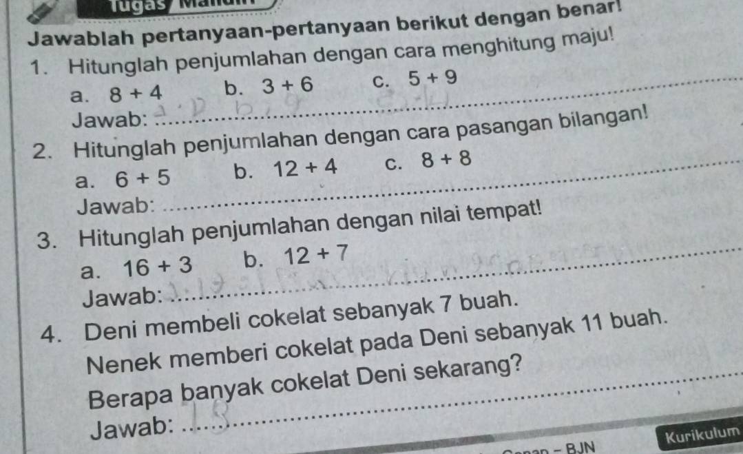 Tugas Agan 
Jawablah pertanyaan-pertanyaan berikut dengan benar! 
1. Hitunglah penjumlahan dengan cara menghitung maju! 
a. 8+4 _ b. 3+6 C. 5+9
Jawab: 
2. Hitunglah penjumlahan dengan cara pasangan bilangan! 
a. 6+5 _ b. 12+4 C. 8+8
Jawab: 
3. Hitunglah penjumlahan dengan nilai tempat! 
a. 16+3 _ b. 12+7
Jawab: 
4. Deni membeli cokelat sebanyak 7 buah. 
Nenek memberi cokelat pada Deni sebanyak 11 buah. 
Berapa banyak cokelat Deni sekarang? 
Jawab: 
an - BJN Kurikulum