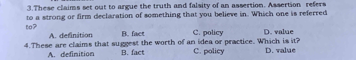 These claims set out to argue the truth and falsity of an assertion. Assertion refers
to a strong or firm declaration of something that you believe in. Which one is referred
to?
A. definition B. fact C. policy D. value
4.These are claims that suggest the worth of an idea or practice. Which is it?
A. definition B. fact C. policy D. value