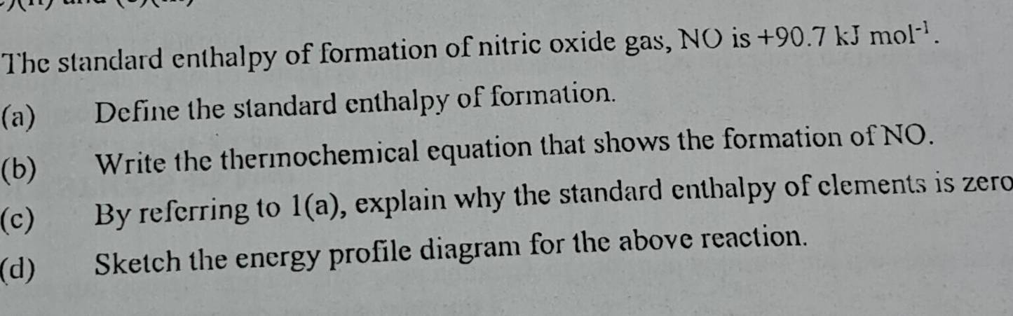 The standard enthalpy of formation of nitric oxide gas, NO is +9 of 0.7 kJ mol^(-1). 
(a) Define the standard enthalpy of formation. 
(b) Write the thermochemical equation that shows the formation of NO. 
(c) By referring to 1(a) , explain why the standard enthalpy of clements is zero 
(d) Sketch the energy profile diagram for the above reaction.