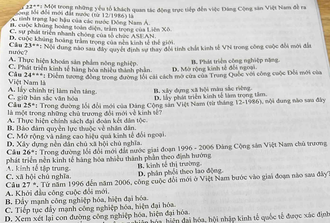 22**: Một trong những yếu tố khách quan tác động trực tiếp đến việc Đảng Cộng sản Việt Nam đề ra
đồng lối đổi mới đất nước (từ 12/1986) là
A. tình trạng lạc hậu của các nước Đông Nam Á.
B. cuộc khủng hoảng toàn diện, trầm trọng của Liên Xô.
C. sự phát triển nhanh chóng của tổ chức ASEAN.
D. cuộc khủng hoảng trầm trọng của nền kinh tế thế giới.
Câu 23^(**)
nước? *: Nội dung nào sau dây quyết định sự thay đổi tính chất kinh tế VN trong công cuộc đổi mới đất
A. Thực hiện khoán sản phẩm nông nghiệp.
B. Phát triển công nghiệp nặng.
C. Phát triển kinh tế hàng hóa nhiều thành phần. D. Mở rộng kinh tế đối ngoại.
Câu 24^(***) : Điểm tương đồng trong đường lối cải cách mở cửa của Trung Quốc với công cuộc Đổi mới của
Việt Nam là
A. lấy chính trị làm nền tảng.
B. xây dựng xã hội màu sắc riêng.
C. giữ bản sắc văn hóa
D. lấy phát triển kinh tế làm trọng tâm.
Câu 25^* : Trong đường lối đổi mới của Đảng Cộng sản Việt Nam (từ tháng 12-1986), nội dung nào sau đây
là một trong những chủ trương đồi mới về kinh tế?
A. Thực hiện chính sách đại đoàn kết dân tộc.
B. Bảo đảm quyền lực thuộc về nhân dân.
C. Mở rộng và nâng cao hiệu quả kinh tế đối ngoại.
D. Xây dựng nền dân chủ xã hội chủ nghĩa.
Câu 26^* : Trong đường lối đổi mới đất nước giai đoạn 1996 - 2006 Đảng Cộng sản Việt Nam chủ trương
phát triển nền kinh tế hàng hóa nhiều thành phần theo định hướng
A. kinh tế tập trung. B. kinh tế thị trường.
C. xã hội chủ nghĩa. D. phân phối theo lao động.
Câu 27 *. Từ năm 1996 đến năm 2006, công cuộc đổi mới ở Việt Nam bước vào giai đoạn nào sau đây?
A. Khởi đầu công cuộc đổi mới.
B. Đầy mạnh công nghiệp hóa, hiện đại hóa.
C. Tiếp tục đầy mạnh công nghiệp hóa, hiện đại hóa.
D. Xem xét lại con đường công nghiệp hóa, hiện đại hóa.
hó a hiệ n  đai hóa, hội nhập kinh tế quốc tế được xác định