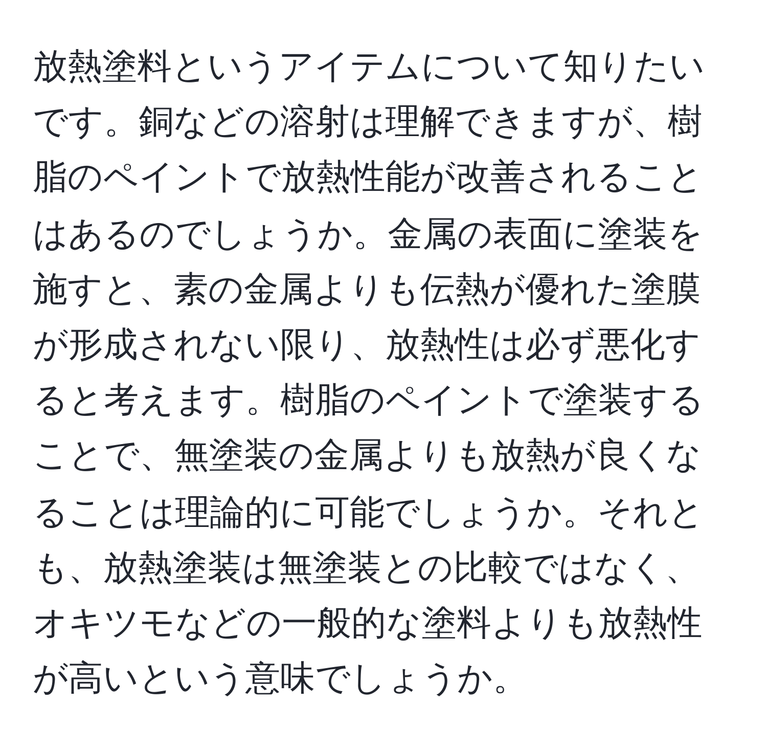 放熱塗料というアイテムについて知りたいです。銅などの溶射は理解できますが、樹脂のペイントで放熱性能が改善されることはあるのでしょうか。金属の表面に塗装を施すと、素の金属よりも伝熱が優れた塗膜が形成されない限り、放熱性は必ず悪化すると考えます。樹脂のペイントで塗装することで、無塗装の金属よりも放熱が良くなることは理論的に可能でしょうか。それとも、放熱塗装は無塗装との比較ではなく、オキツモなどの一般的な塗料よりも放熱性が高いという意味でしょうか。