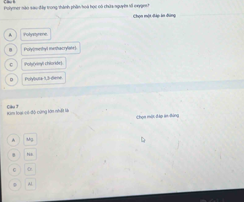 Polymer nào sau đây trong thành phần hoá học có chứa nguyên tố oxygen?
Chọn một đáp án đùng
A Polystyrene.
B Poly(methyl methacrylate).
C Poly(vinyl chloride).
D Polybuta -1, 3 -diene.
Câu 7
Kim loại có độ cứng lớn nhất là
Chọn một đáp án đùng
A Mg
B Na.
C Cr.
D Al.