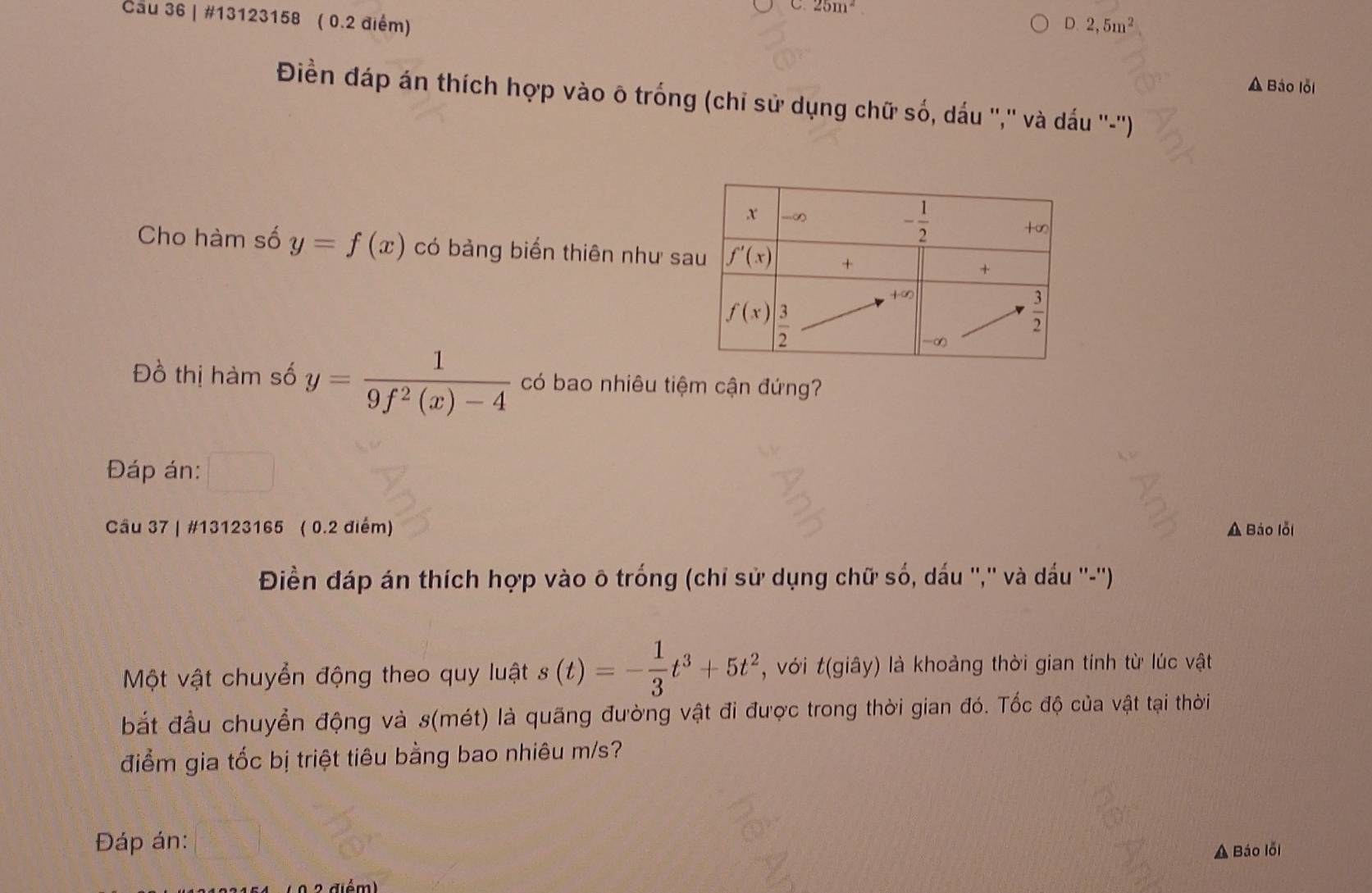 25m^2
Cau 36 | #13123158 ( 0.2 điểm)
D.2,5m^2
A Báo lỗi
Điền đáp án thích hợp vào ô trống (chỉ sử dụng chữ số, dấu '','' và dấu ''-'')
Cho hàm số y=f(x) có bảng biến thiên như sa
Đồ thị hàm số y= 1/9f^2(x)-4  có bao nhiêu tiệm cận đứng?
Đáp án:
Câu 37 | #13123165 ( 0.2 điểm) A Báo lỗi
Điền đáp án thích hợp vào ō trống (chỉ sử dụng chữ số, dấu '','' và dấu ''-'').
Một vật chuyển động theo quy luật s(t)=- 1/3 t^3+5t^2 , với t(giây) là khoảng thời gian tính từ lúc vật
bắt đầu chuyển động và s(mét) là quãng đường vật đi được trong thời gian đó. Tốc độ của vật tại thời
điểm gia tốc bị triệt tiêu bằng bao nhiêu m/s?
Đáp án:
A Báo lỗi