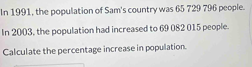 In 1991, the population of Sam's country was 65 729 796 people. 
In 2003, the population had increased to 69 082 015 people. 
Calculate the percentage increase in population.