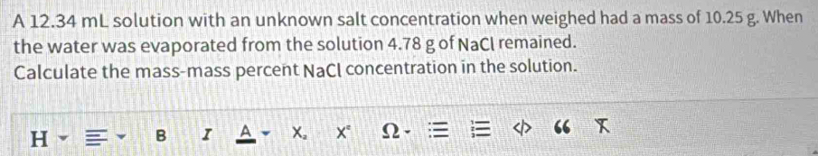 A 12.34 mL solution with an unknown salt concentration when weighed had a mass of 10.25 g. When 
the water was evaporated from the solution 4.78 g of NaCl remained. 
Calculate the mass-mass percent NaCl concentration in the solution.
H
B I A X。 X° Ω