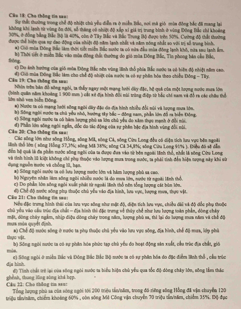 Cho thông tin sau:
Sự thất thường trong chế độ nhiệt chủ yểu diễn ra ở miền Bắc, nơi mả gió mùa đông bắc đã mang lại
không khí lạnh từ vùng ôn đới, số tháng có nhiệt độ xấp xỉ giá trị trung bình ở vùng Đông Bắc chỉ khoảng
30%, ở đồng bằng Bắc Bộ là 40%, còn ở Tây Bắc và Bắc Trung Bộ được trên 50%. Cường độ thất thường
được thể hiện qua sự dao động của nhiệt độ năm lạnh nhất và năm nóng nhất so với trị số trung bình.
2) Gió mùa Đông Bắc làm thời tiết miền Bắc nước ta có nửa đầu mùa đông lạnh khô, nửa sau lạnh ẩm.
b) Thời tiết ở miền Bắc vào mùa đông thất thường do gió mùa Đông Bắc, Tín phong bán cầu Bắc,
frông.
c) Do ảnh hưởng của gió mùa Đông Bắc nên vùng lãnh thổ phía Bắc nước ta có biên độ nhiệt năm cao.
d) Gió mùa Đồng Bắc làm cho chế độ nhiệt của nước ta có sự phân hóa theo chiều Đông - Tây.
Câu 19: Cho thông tin sau:
Nhìn trên bản đồ sông ngỏi, ta thấy ngay một mạng lưới dày đặc, hệ quả của một lượng nước mưa lớn
(bình quân năm khoảng 1 900 mm ) cắt xẻ địa hình đổi núi trùng điệp từ bắc chí nam và đổ ra các châu thổ
lớn nhỏ ven biển Đông.
a) Nước ta có mạng lưới sông ngòi dày đặc do địa hình nhiều đồi núi và lượng mưa lớn.
b) Sông ngời nước ta chủ yếu nhỏ, hướng tây bắc - đông nam, phần lớn đổ ra biển Đông.
c) Sông ngòi nước ta có hàm lượng phù sa lớn chủ yếu do xâm thực mạnh ở đồi núi.
d) Phần lớn sông ngòi ngắn, dốc do tác động của sự phân bậc địa hình vùng đồi núi.
Câu 20: Cho thông tin sau:
Các sông lớn như sông Hồng, sông Mã, sông Cả, sông Cửu Long đều có diện tích lưu vực bên ngoài
lãnh thổ lớn ( sông Hồng 57,3%; sông Mã 38%; sông Cả 34,8%; sông Cửu Long 91% ). Điều đó sẽ dẫn
đến hệ quả là đa phần nước sông ngòi của ta được đưa vào từ bên ngoài lãnh thổ, nhất là sông Cửu Long
và tỉnh hình lũ kiệt không chỉ phụ thuộc vào lượng mưa trong nước, ta phải tỉnh đến hiện tượng này khi sử
dụng nguồn nước và chống lũ, hạn.
a) Sông ngòi nước ta cổ lưu lượng nước lớn và hàm lượng phù sa cao.
b) Nguyên nhân làm sông ngòi nhiều nước là do mưa lớn, nước từ ngoài lãnh thổ.
c) Do phần lớn sông ngỏi xuất phát từ ngoài lãnh thổ nên tổng lượng cát bùn lớn.
d) Chế độ nước sông phụ thuộc chủ yếu vào địa hình, lưu vực, lượng mưa, thực vật.
Câu 21: Cho thông tin sau:
Nếu đặc trưng hình thái của lưu vực sông như mật độ, diện tích lưu vực, chiều dài và độ dốc phụ thuộc
chủ yếu vào cầu trúc địa chất - địa hình thì đặc trưng về thủy chế như lưu lượng toàn phần, dòng chảy
mặt, dòng chảy ngầm, nhịp điệu dòng chảy trong năm, lượng phù sa, thì lại do lượng mưa năm và chế độ
mưa mùa quyết định.
a) Chế độ nước sông ở nước ta phụ thuộc chủ yếu vào lưu vực sông, địa hình, chế độ mưa, lớp phủ
thực vật.
b) Sông ngòi nước ta có sự phân hóa phức tạp chủ yếu do hoạt động sản xuất, cấu trúc địa chất, gió
mùa.
c) Sông ngôi ở miền Bắc và Đông Bắc Bắc Bộ nước ta có sự phân hóa do đặc điểm lãnh thổ , cấu trúc
đja hình.
d) Tính chất trẻ lại của sông ngòi nước ta biểu hiện chủ yếu qua tốc độ dòng chảy lớn, sông lắm thác
ghènh, thung lũng sóng khá hẹp.
Câu 22: Cho thông tin sau:
Tổng lượng phủ sa của sống ngói tới 200 triệu tấn/năm, trong đó riêng sông Hồng đã vận chuyển 120
triệu tấn/năm, chiếm khoảng 60% , còn sông Mê Công vận chuyển 70 triệu tấn/năm, chiếm 35%. Độ đục