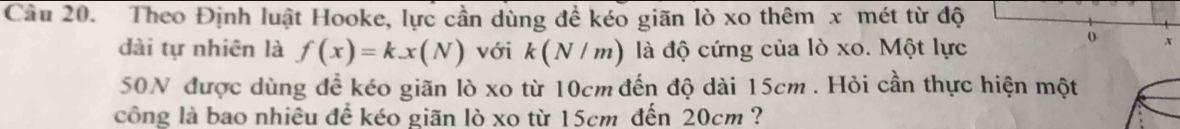 Cầu 20. Theo Định luật Hooke, lực cần dùng đề kéo giãn lò xo thêm x mét từ độ 
dài tự nhiên là f(x)=kx(N) với k(N/m) là độ cứng của lò xo. Một lực 
x 
50N được dùng để kéo giãn lò xo từ 10cm đến độ dài 15cm. Hỏi cần thực hiện một 
công là bao nhiêu để kéo giãn lò xo từ 15cm đến 20cm ?