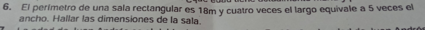 El perímetro de una sala rectangular es 18m y cuatro veces el largo equivale a 5 veces el 
ancho. Hallar las dimensiones de la sala.