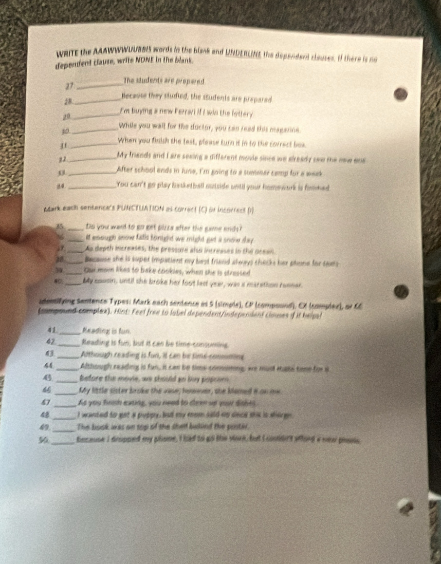 WRITE the AAAWWWUUBBIS words in the blank and UNDERUNE the dependent clsuses. If there is no
dependent clause, write NONE in the blank.
27 _The students are prepared
28 _Because they studied, the students are prepared
29 _E'm buying a new Ferrar if I win the lottery
10 _While you walt for the ductor, you can read this magazine.
_j
When you finish the test, please turn it in to the correct box.
12_
My friends and I are seeing a different movie since we already saw the new on 
33_ After school ends in June, I'm going to a summer camp for a waek
84 _You can't go play basketball outside until your home work is finished.
Mark each sentence's PUNCTUATION as correct (C) of incorress (1)
35 _Do you want to go get pizzs after the game end s?
36 _M enough snow falls toright we might get a snow day 
19 _As depth increases, the pressure also increases in the ocean.
28 _Because she is super impatient my best friend always checks her phone for taes
_Our mom likes to bake cookies, when she is stressed
@0;_ My cousin, until she broke her foot led yeu, was a marethon reener.
sdeesifying Sentence Types: Mark each senience as 5 (simple), CP (compoond), CX (complex), or C
(compound complex). Hint: Feel free to label dependent/independent clouses if it helpal
41_ Meading is fun.
42 _Reading is fun, but it can be time-consuming.
43 _Athough reading is fun, it can be sime-consuming
44_ Although reading is fun, it can be time comiming, we mus take time for i
4 _before the movie, we should so buy popcom
_My little sister broke the vase; homever, she blemed it on me.
47 _As you brish eating, you need to dlee af your dishes
_I wanted to get a puppy, but my mom siid mp snce shie is sharge 
 _The book was on top of the shen bakind the poster.
_because I dropped my plone, I had to go the vork, but I coudirs wfhord a nea plons