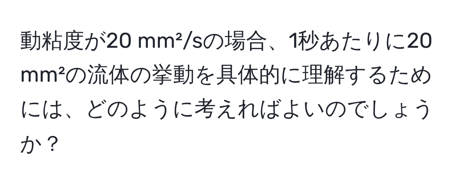 動粘度が20 mm²/sの場合、1秒あたりに20 mm²の流体の挙動を具体的に理解するためには、どのように考えればよいのでしょうか？