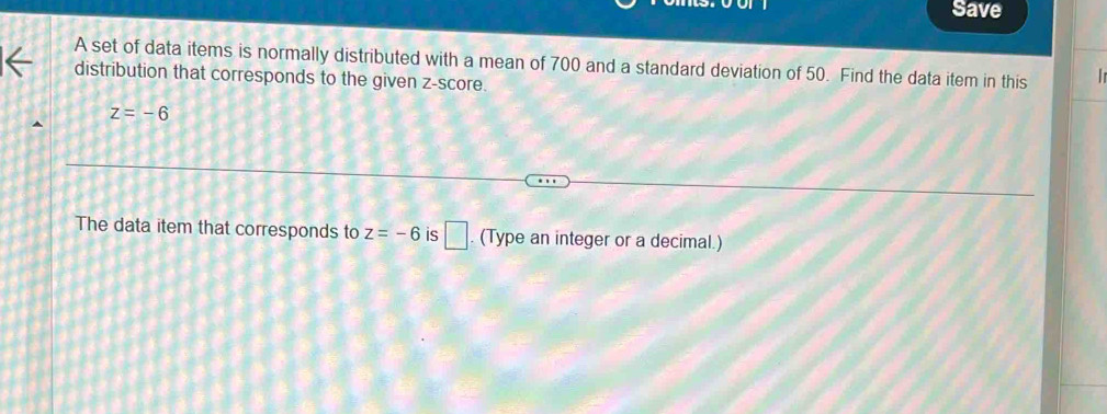 Save 
A set of data items is normally distributed with a mean of 700 and a standard deviation of 50. Find the data item in this 
distribution that corresponds to the given z-score.
z=-6
The data item that corresponds to z=-6 is □. (Type an integer or a decimal.)