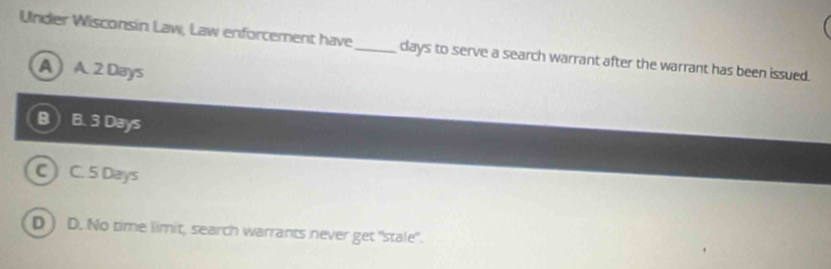 Under Wisconsin Law, Law enforcement have_ days to serve a search warrant after the warrant has been issued.
A) A. 2 Days
B B. 3 Days
C C. 5 Days
D ) D. No time limit, search warrants never get "stale".