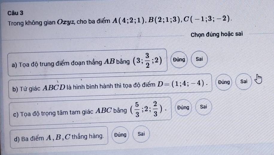 Trong không gian Ożyz, cho ba điểm A(4;2;1), B(2;1;3), C(-1;3;-2). 
Chọn đúng hoặc sai
a) Tọa độ trung điểm đoạn thẳng AB bằng (3; 3/2 ;2) Đúng Sai
b) Tứ giác ABCD là hình bình hành thì tọa độ điểm D=(1;4;-4). Đúng Sai
c) Tọa độ trọng tâm tam giác ABC bằng ( 5/3 ;2; 2/3 ). Đúng Sai
d) Ba điểm A, B, C thẳng hàng. Đúng Sai