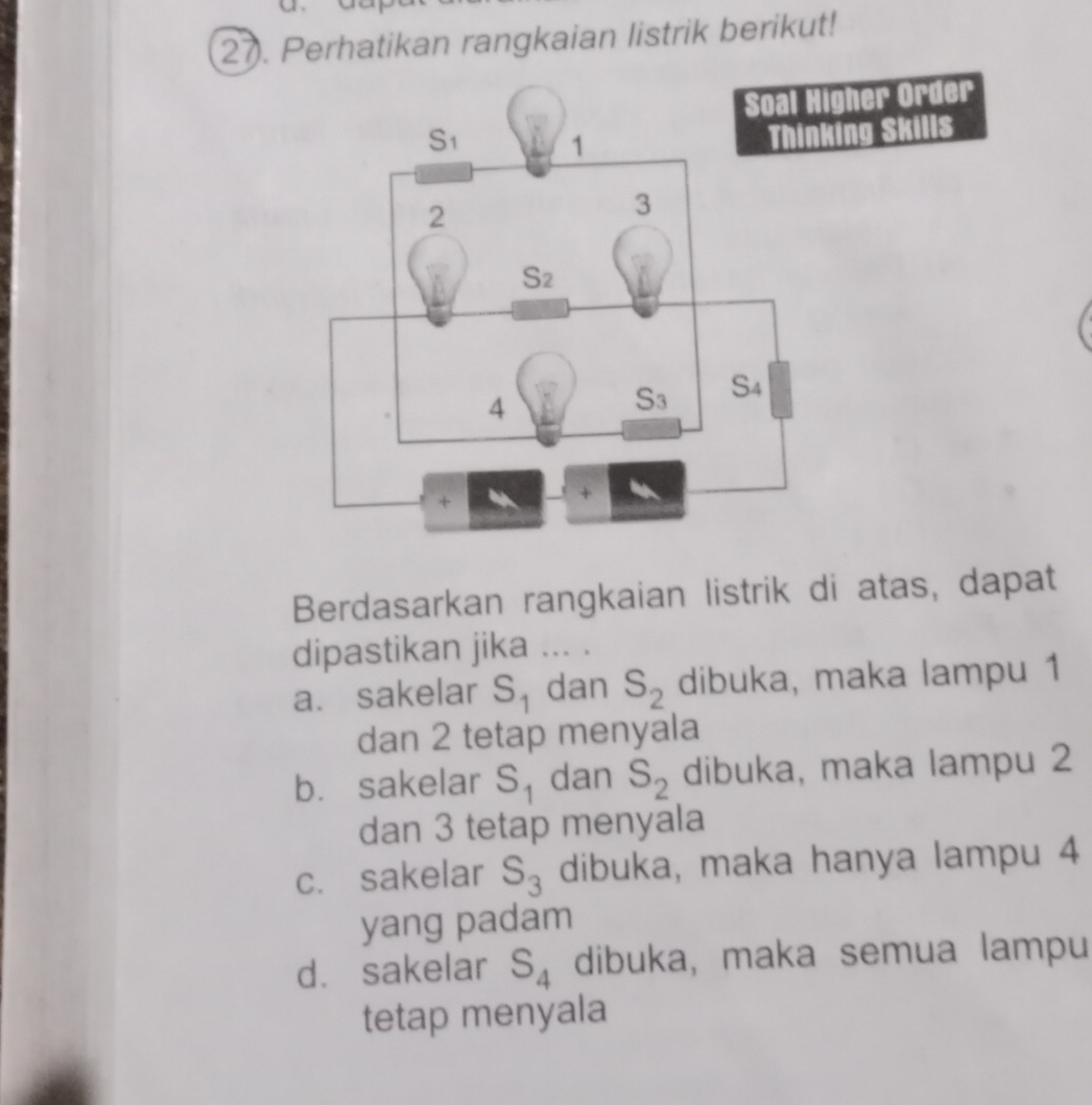 Perhatikan rangkaian listrik berikut!
Berdasarkan rangkaian listrik di atas, dapat
dipastikan jika ... .
a. sakelar S_1 dan S_2 dibuka, maka lampu 1
dan 2 tetap menyala
b. sakelar S_1 dan S_2 dibuka, maka lampu 2
dan 3 tetap menyala
c. sakelar S_3 dibuka, maka hanya lampu 4
yang padam
d. sakelar S_4 dibuka, maka semua lampu
tetap menyala