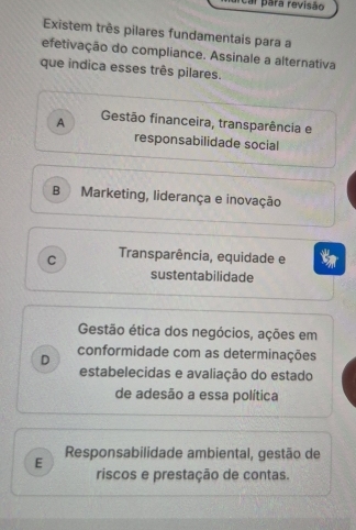 ar para revisão
Existem três pilares fundamentais para a
efetivação do compliance. Assinale a alternativa
que indica esses três pilares.
A Gestão financeira, transparência e
responsabilidade social
B Marketing, liderança e inovação
C Transparência, equidade e
sustentabilidade
Gestão ética dos negócios, ações em
D
conformidade com as determinações
estabelecidas e avaliação do estado
de adesão a essa política
E Responsabilidade ambiental, gestão de
riscos e prestação de contas.