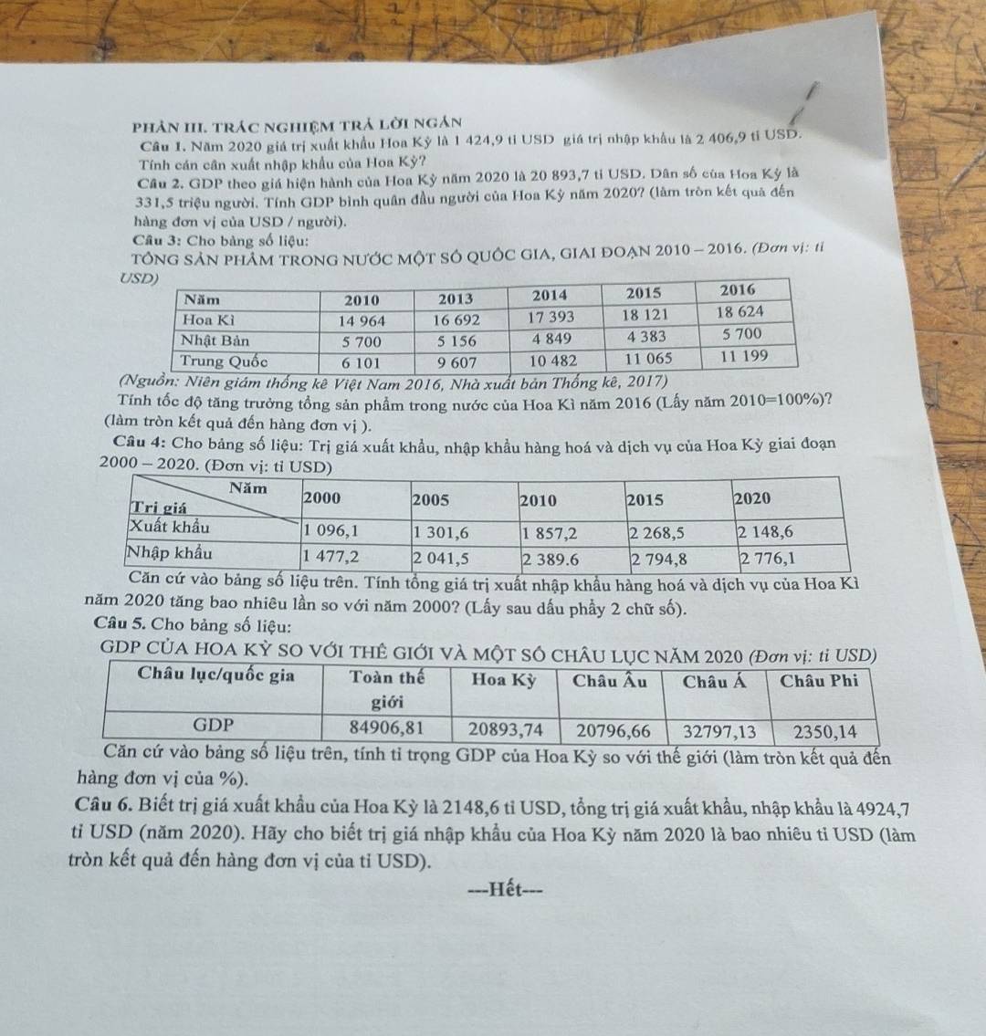 phản III. trác nghiệm trả lời ngán
Cầu 1. Năm 2020 giá trị xuất khẩu Hoa Kỳ là 1 424,9 tỉ USD giá trị nhập khẩu là 2 406,9 tỉ USD.
Tính cán cân xuất nhập khẩu của Hoa Kỳ?
Câu 2. GDP theo giá hiện hành của Hoa Kỳ năm 2020 là 20 893,7 ti USD. Dân số của Hoa Kỳ là
331,5 triệu người. Tính GDP bình quân đầu người của Hoa Kỳ năm 2020? (làm tròn kết quả đến
hàng đơn vị của USD / người).
Câu 3: Cho bàng số liệu:
TÔNG SẢN PHÁM TRONG NƯỚC MộT SÔ QUÔC GIA, GIAI ĐOẠN 2010 - 2016. (Đơn vị: tỉ
hống kê Việt Nam 2016, Nhà xuất bả
Tính tốc độ tăng trưởng tổng sản phẩm trong nước của Hoa Kì năm 2016 (Lấy năm 2010=100% ) 7
(làm tròn kết quả đến hàng đơn vị ).
Câu 4: Cho bảng số liệu: Trị giá xuất khẩu, nhập khẩu hàng hoá và dịch vụ của Hoa Kỳ giai đoạn
2000 - 2020. (Đơn 
ảng số liệu trên. Tính tổng giá trị xuất nhập khẩu hàng hoá và dịch vụ của Hoa Kì
năm 2020 tăng bao nhiêu lần so với năm 2000? (Lấy sau dấu phầy 2 chữ số).
Câu 5. Cho bảng số liệu:
GDP CỦA HOA KỲ SO VỚI THÊ GIỚI VÀ MộT S
o bảng số liệu trên, tính tỉ trọng GDP của Hoa Kỳ so với thế giới (làm tròn kết quả đến
hàng đơn vị của %).
Câu 6. Biết trị giá xuất khẩu của Hoa Kỳ là 2148,6 tỉ USD, tổng trị giá xuất khẩu, nhập khẩu là 4924,7
ti USD (năm 2020). Hãy cho biết trị giá nhập khẩu của Hoa Kỳ năm 2020 là bao nhiêu ti USD (làm
tròn kết quả đến hàng đơn vị của tỉ USD).
---Hết---