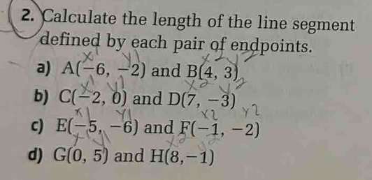 Calculate the length of the line segment 
defined by each pair of endpoints. 
a) A(-6, -2) and B(4,3)
b) C(-2,0) and D(7,-3)
c) E(-5,-6) and F(-1,-2)
d) G(0,5) and H(8,-1)