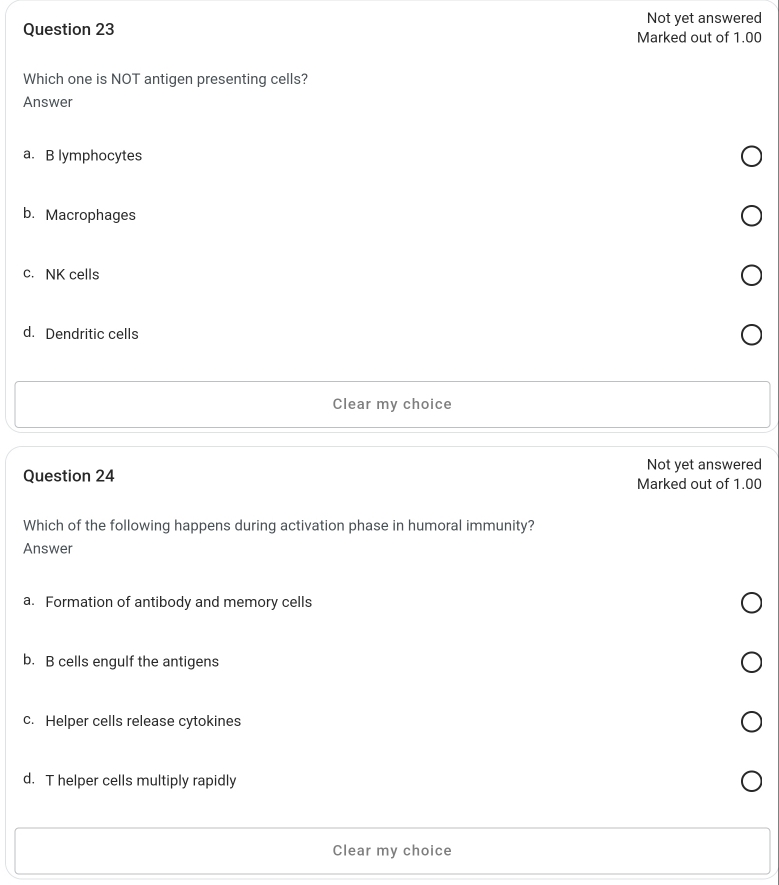 Not yet answered
Question 23 Marked out of 1.00
Which one is NOT antigen presenting cells?
Answer
a. B lymphocytes
b. Macrophages
c. NK cells
d. Dendritic cells
Clear my choice
Not yet answered
Question 24 Marked out of 1.00
Which of the following happens during activation phase in humoral immunity?
Answer
a. Formation of antibody and memory cells
b. B cells engulf the antigens
c. Helper cells release cytokines
d. T helper cells multiply rapidly
Clear my choice