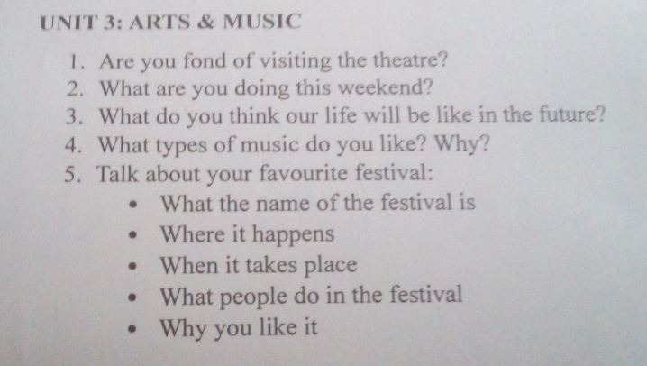 ARTS & MUSIC 
1. Are you fond of visiting the theatre? 
2. What are you doing this weekend? 
3. What do you think our life will be like in the future? 
4. What types of music do you like? Why? 
5. Talk about your favourite festival: 
What the name of the festival is 
Where it happens 
When it takes place 
What people do in the festival 
Why you like it