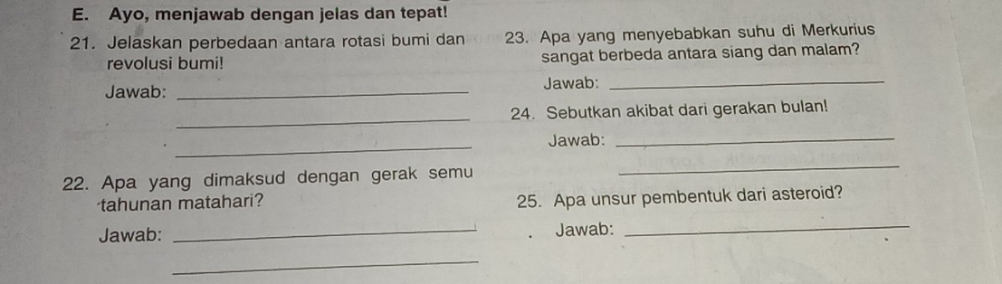 Ayo, menjawab dengan jelas dan tepat! 
21. Jelaskan perbedaan antara rotasi bumi dan 23. Apa yang menyebabkan suhu di Merkurius 
revolusi bumi! sangat berbeda antara siang dan malam? 
Jawab: _Jawab:_ 
_ 
24. Sebutkan akibat dari gerakan bulan! 
_ 
Jawab:_ 
22. Apa yang dimaksud dengan gerak semu 
_ 
tahunan matahari? 
25. Apa unsur pembentuk dari asteroid? 
Jawab: _Jawab: 
_ 
_