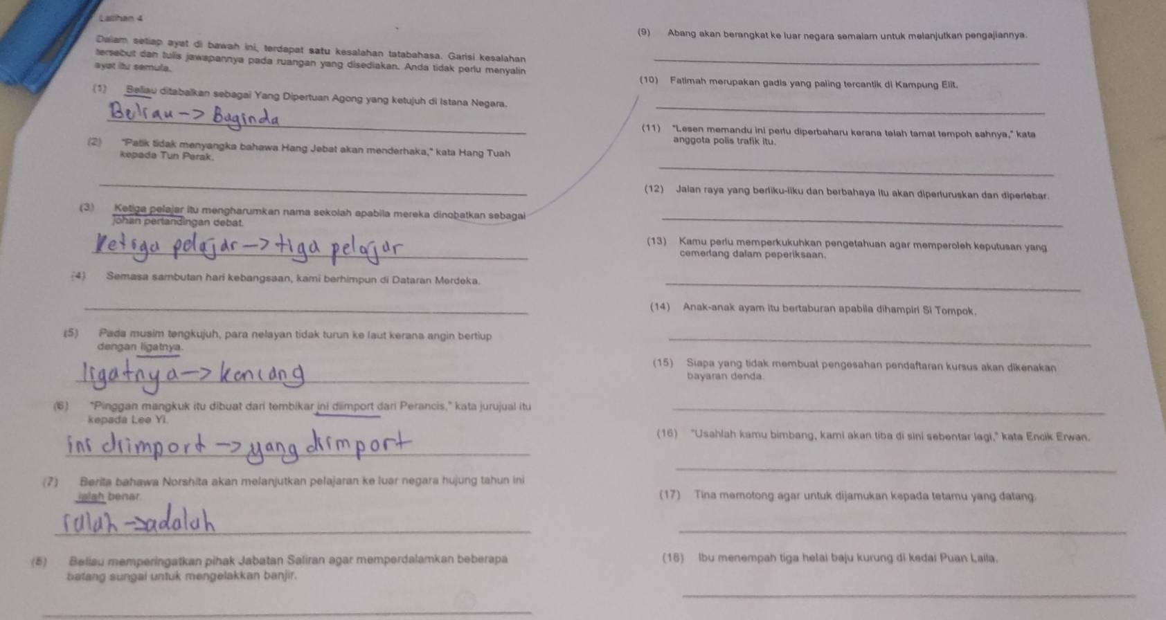 Lalihan 4
(9) Abang akan berangkat ke luar negara semalam untuk melanjutkan pengajiannya.
Daiam setiap ayat di bawah ini, terdapat satu kesalahan tatabahasa. Garisi kesalahan
tersebut dan tulis jawapannya pada ruangan yang disediakan. Anda tidak perlu menyalin_
ayst itu semula.
(10) Fatimah merupakan gadis yang paling tercantik di Kampung Elit.
_
(1) Beliau ditabalkan sebagai Yang Dipertuan Agong yang ketujuh di Istana Negara.
_
(11) “Lesen memandu ini perlu diperbaharu kerana telah tamat tempoh sahnya," kata
anggota polis trafik itu.
(2) "Patik tidak menyangka bahawa Hang Jebat akan menderhaka," kata Hang Tuah
_
kepada Tun Perak
_
(12) Jaian raya yang berliku-liku dan berbahaya itu akan diperluruskan dan diperlebar.
_
(3) Ketiga pelajar itu mengharumkan nama sekolah apabila mereka dinobatkan sebaga
johan pertandingan debat
_(13) Kamu periu memperkukuhkan pengetahuan agar memperoleh keputusan yang
cemerlang dalam peperiksaan.
(4) Semasa sambutan hari kebangsaan, kami berhimpun di Dataran Merdeka._
_
(14) Anak-anak ayam itu bertaburan apabila dihampiri Si Tompok.
(5) Pada musim tengkujuh, para nelayan tidak turun ke laut kerana angin bertiup_
dengan ligatnya.
_
(15) Siapa yang tidak membuat pengesahan pendaftaran kursus akan dikenakan
bayaran denda.
(6) “Pinggan mangkuk itu dibuat dari tembikar ini dimport dari Perancis,” kata jurujual itu_
kepada Lee Yi.
(16) "Usahlah kamu bimbang, kami akan tiba di sini sebentar lagi," kata Encik Erwan.
_
_
(7) Berita bahawa Norshita akan melanjutkan pelajaran ke luar negara hujung tahun ini
islah benar (17) Tina memotong agar untuk dijamukan kepada tetamu yang datang.
__
(5) Belisu memperingatkan pihak Jabatan Saliran agar memperdalamkan beberapa (18) lbu menempah tiga helai baju kurung di kedai Puan Laila.
batang sungai untuk mengelakkan banjir.
_
_