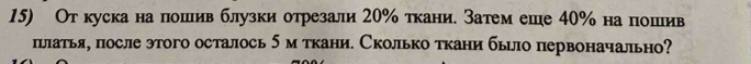 От кускана пошив блузки отрезали 20% ткани. Затем еше 40% на пошив 
пьлатья, после этого осталось 5м ткани. Сколько ткани бьло первоначально?