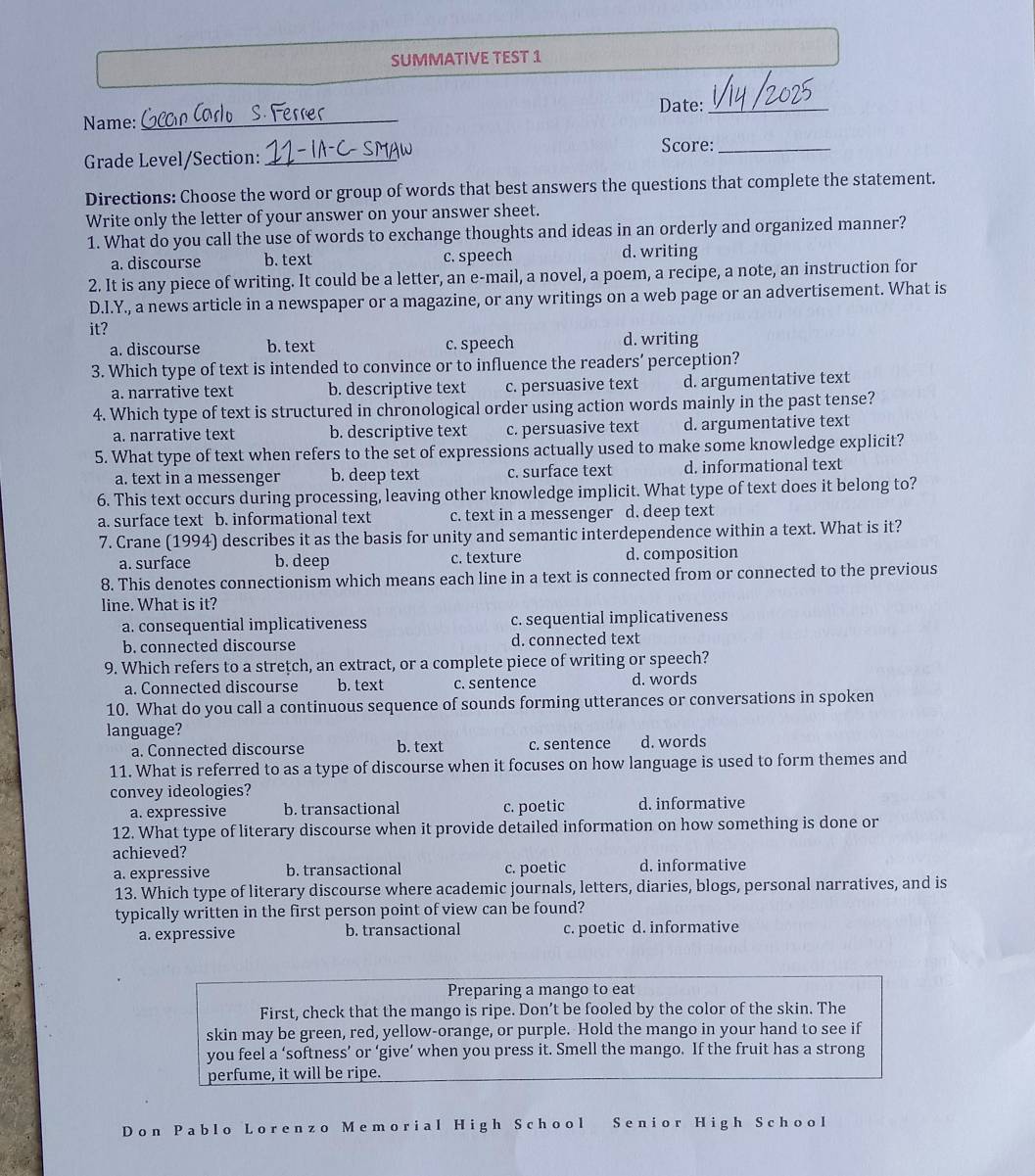 SUMMATIVE TEST 1
Name: _Date:_
Score:_
Grade Level/Section:_
Directions: Choose the word or group of words that best answers the questions that complete the statement.
Write only the letter of your answer on your answer sheet.
1. What do you call the use of words to exchange thoughts and ideas in an orderly and organized manner?
a. discourse b. text c. speech d. writing
2. It is any piece of writing. It could be a letter, an e-mail, a novel, a poem, a recipe, a note, an instruction for
D.I.Y., a news article in a newspaper or a magazine, or any writings on a web page or an advertisement. What is
it? d. writing
a. discourse b. text c. speech
3. Which type of text is intended to convince or to influence the readers’ perception?
a. narrative text b. descriptive text c. persuasive text d. argumentative text
4. Which type of text is structured in chronological order using action words mainly in the past tense?
a. narrative text b. descriptive text c. persuasive text d. argumentative text
5. What type of text when refers to the set of expressions actually used to make some knowledge explicit?
a. text in a messenger b. deep text c. surface text d. informational text
6. This text occurs during processing, leaving other knowledge implicit. What type of text does it belong to?
a. surface text b. informational text c. text in a messenger d. deep text
7. Crane (1994) describes it as the basis for unity and semantic interdependence within a text. What is it?
a. surface b. deep c. texture d. composition
8. This denotes connectionism which means each line in a text is connected from or connected to the previous
line. What is it?
a. consequential implicativeness c. sequential implicativeness
b. connected discourse d. connected text
9. Which refers to a stretch, an extract, or a complete piece of writing or speech?
a. Connected discourse b. text c. sentence d. words
10. What do you call a continuous sequence of sounds forming utterances or conversations in spoken
language?
a. Connected discourse b. text c. sentence d. words
11. What is referred to as a type of discourse when it focuses on how language is used to form themes and
convey ideologies?
a. expressive b. transactional c. poetic d. informative
12. What type of literary discourse when it provide detailed information on how something is done or
achieved?
a. expressive b. transactional c. poetic d. informative
13. Which type of literary discourse where academic journals, letters, diaries, blogs, personal narratives, and is
typically written in the first person point of view can be found?
a. expressive b. transactional c. poetic d. informative
Preparing a mango to eat
First, check that the mango is ripe. Don’t be fooled by the color of the skin. The
skin may be green, red, yellow-orange, or purple. Hold the mango in your hand to see if
you feel a ‘softness’ or ‘give’ when you press it. Smell the mango. If the fruit has a strong
perfume, it will be ripe.
Don Pablo Lorenzo Memorial High School Senior High School