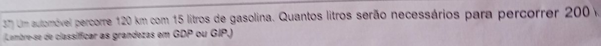Um automóvel percorre 120 km com 15 litros de gasolina. Quantos litros serão necessários para percorrer 200 v 
Lembre-se de classifícar as grandezas em GDP ou GIP.)